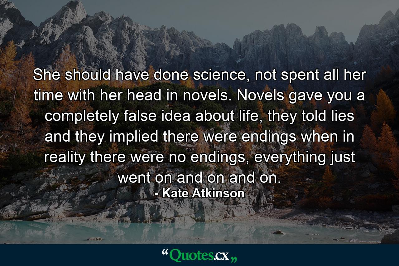 She should have done science, not spent all her time with her head in novels. Novels gave you a completely false idea about life, they told lies and they implied there were endings when in reality there were no endings, everything just went on and on and on. - Quote by Kate Atkinson