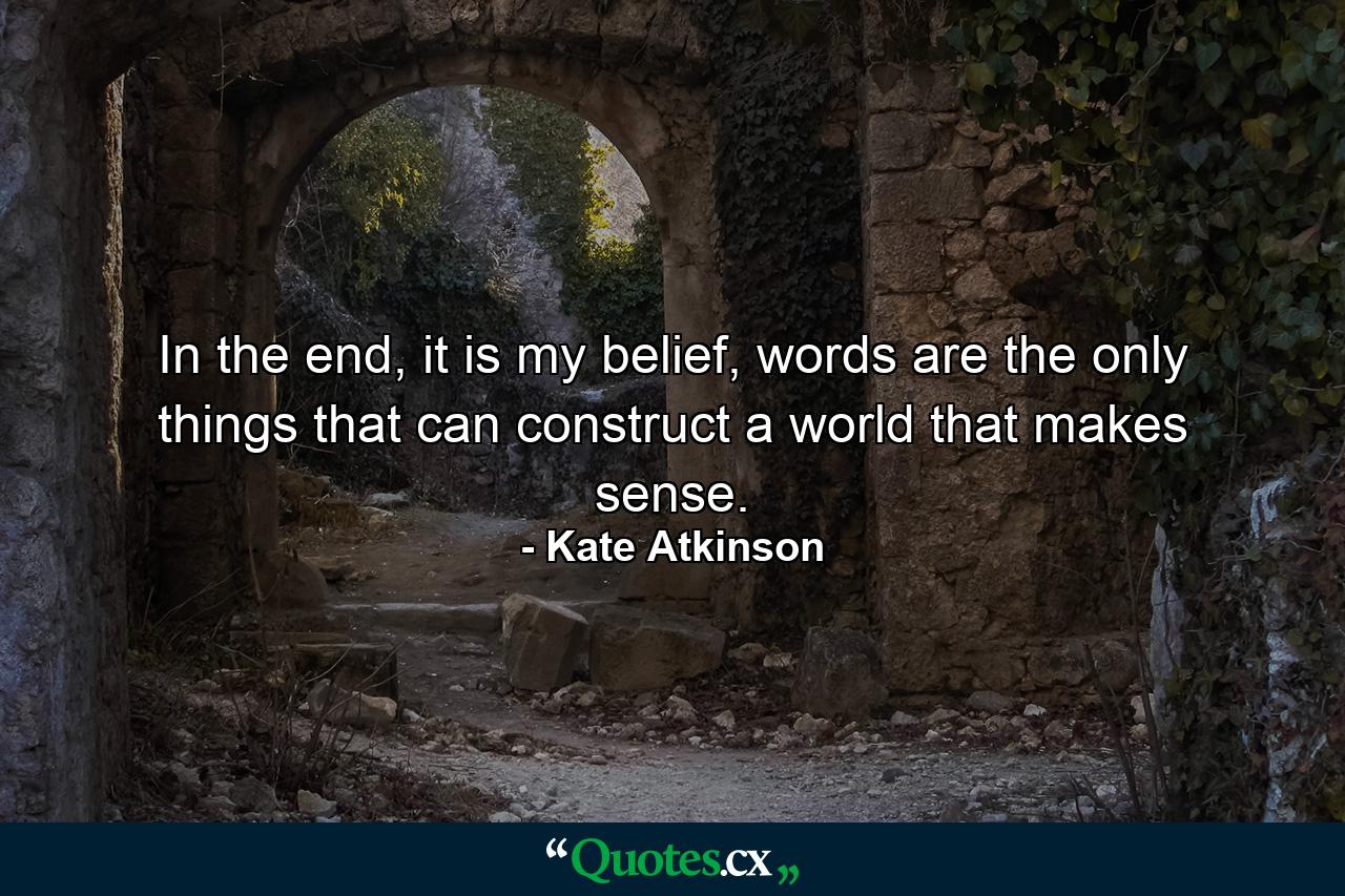 In the end, it is my belief, words are the only things that can construct a world that makes sense. - Quote by Kate Atkinson