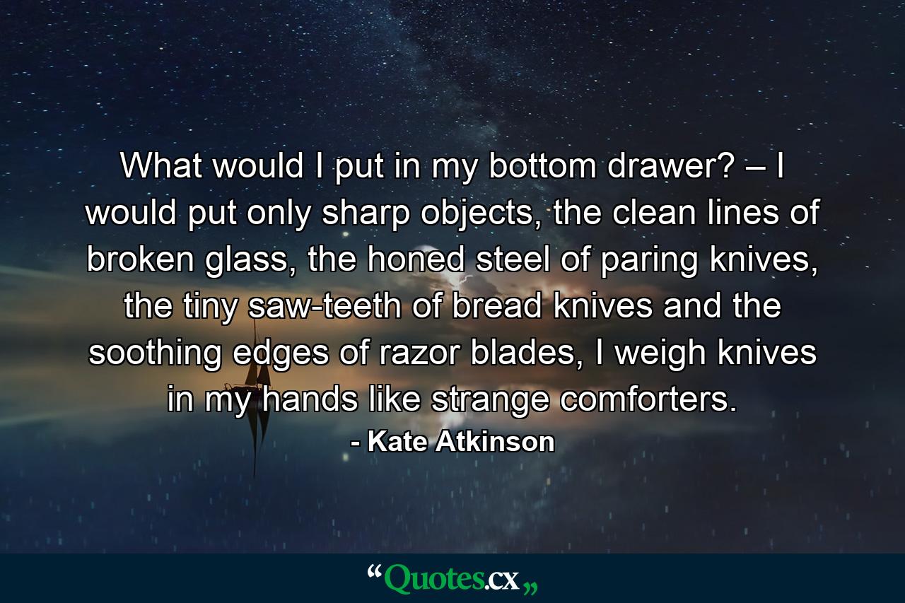 What would I put in my bottom drawer? – I would put only sharp objects, the clean lines of broken glass, the honed steel of paring knives, the tiny saw-teeth of bread knives and the soothing edges of razor blades, I weigh knives in my hands like strange comforters. - Quote by Kate Atkinson