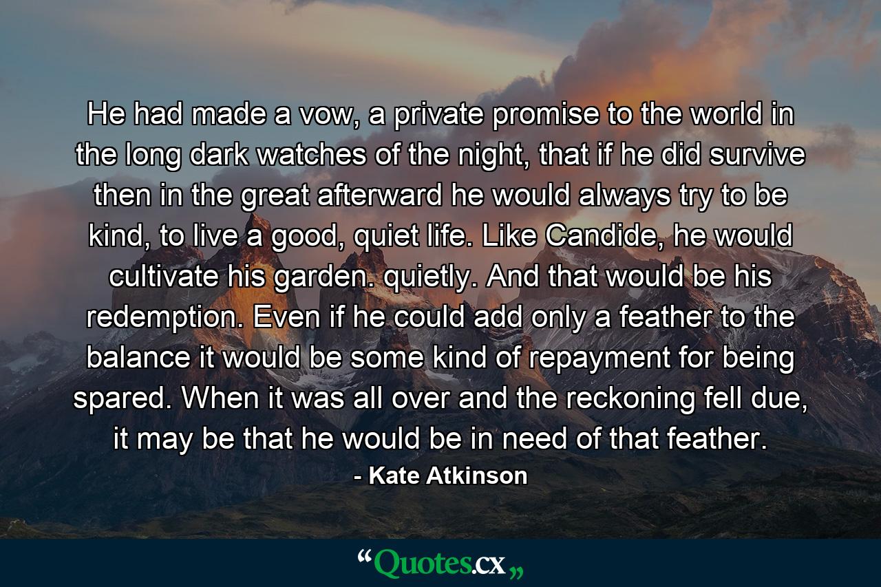 He had made a vow, a private promise to the world in the long dark watches of the night, that if he did survive then in the great afterward he would always try to be kind, to live a good, quiet life. Like Candide, he would cultivate his garden. quietly. And that would be his redemption. Even if he could add only a feather to the balance it would be some kind of repayment for being spared. When it was all over and the reckoning fell due, it may be that he would be in need of that feather. - Quote by Kate Atkinson