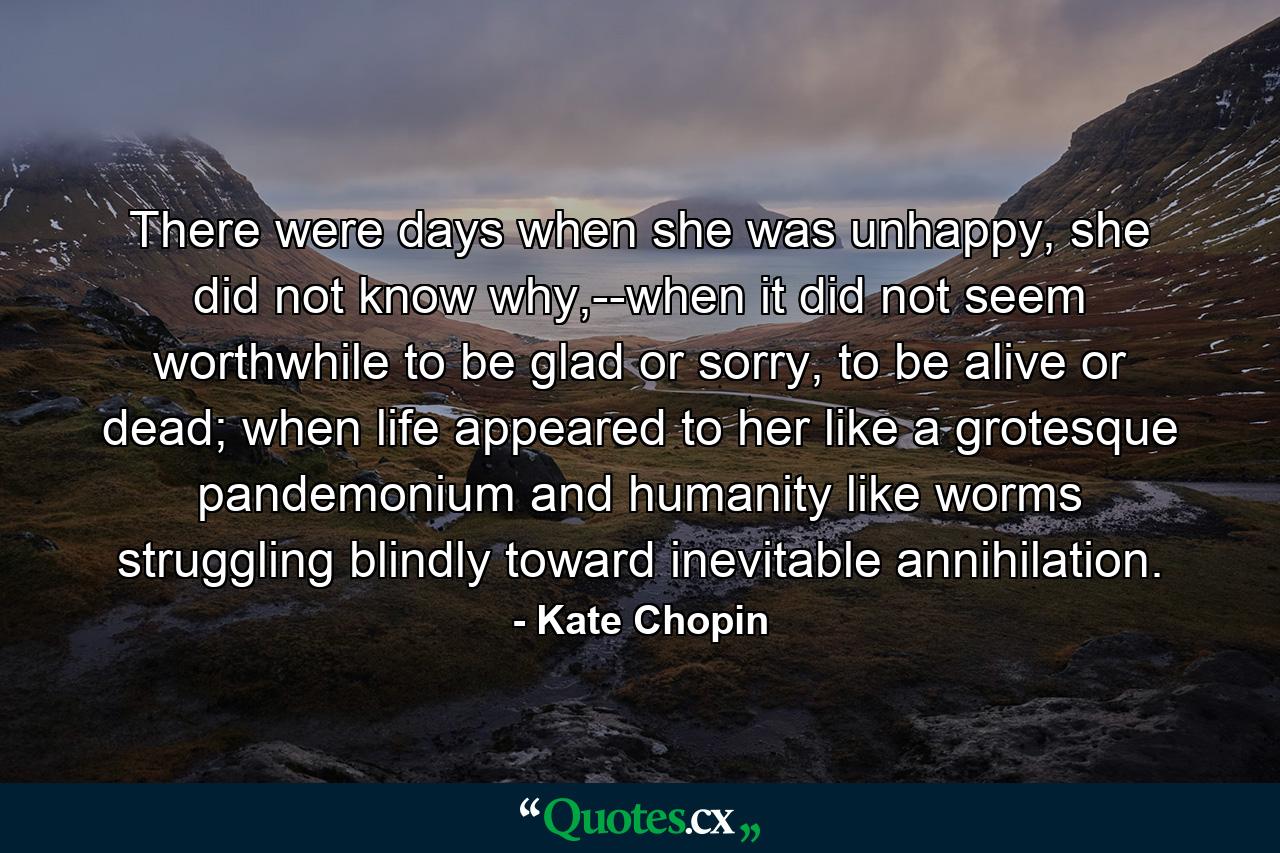 There were days when she was unhappy, she did not know why,--when it did not seem worthwhile to be glad or sorry, to be alive or dead; when life appeared to her like a grotesque pandemonium and humanity like worms struggling blindly toward inevitable annihilation. - Quote by Kate Chopin