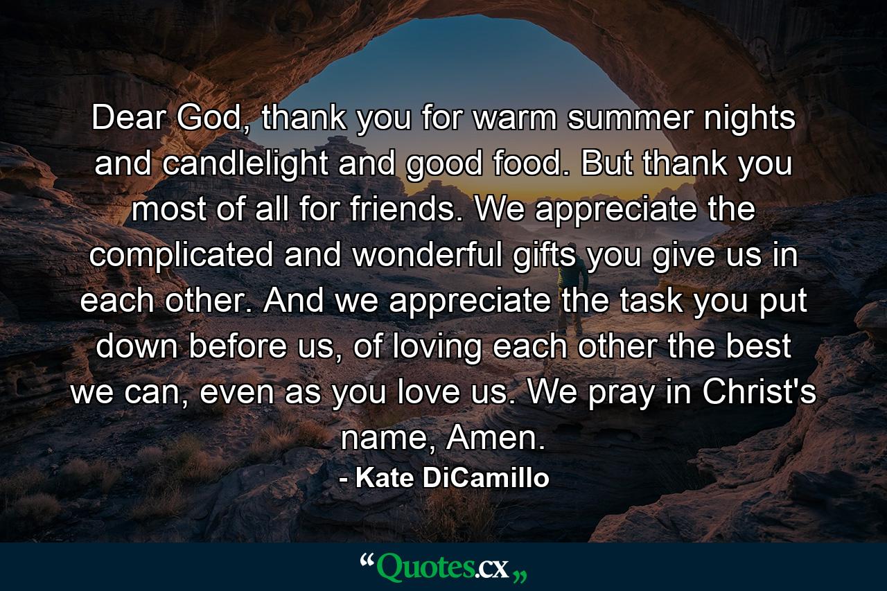 Dear God, thank you for warm summer nights and candlelight and good food. But thank you most of all for friends. We appreciate the complicated and wonderful gifts you give us in each other. And we appreciate the task you put down before us, of loving each other the best we can, even as you love us. We pray in Christ's name, Amen. - Quote by Kate DiCamillo