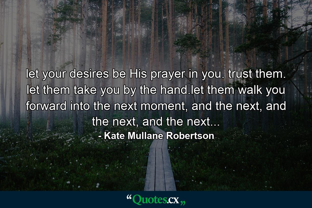 let your desires be His prayer in you. trust them. let them take you by the hand.let them walk you forward into the next moment, and the next, and the next, and the next... - Quote by Kate Mullane Robertson