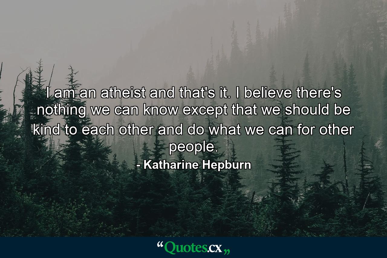 I am an atheist and that's it. I believe there's nothing we can know except that we should be kind to each other and do what we can for other people. - Quote by Katharine Hepburn