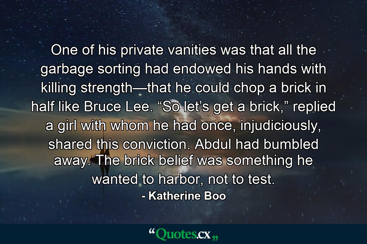 One of his private vanities was that all the garbage sorting had endowed his hands with killing strength—that he could chop a brick in half like Bruce Lee. “So let’s get a brick,” replied a girl with whom he had once, injudiciously, shared this conviction. Abdul had bumbled away. The brick belief was something he wanted to harbor, not to test. - Quote by Katherine Boo