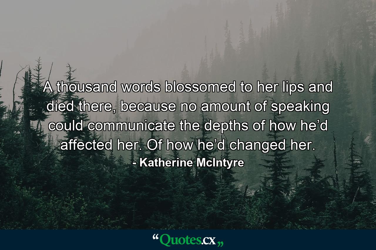 A thousand words blossomed to her lips and died there, because no amount of speaking could communicate the depths of how he’d affected her. Of how he’d changed her. - Quote by Katherine McIntyre