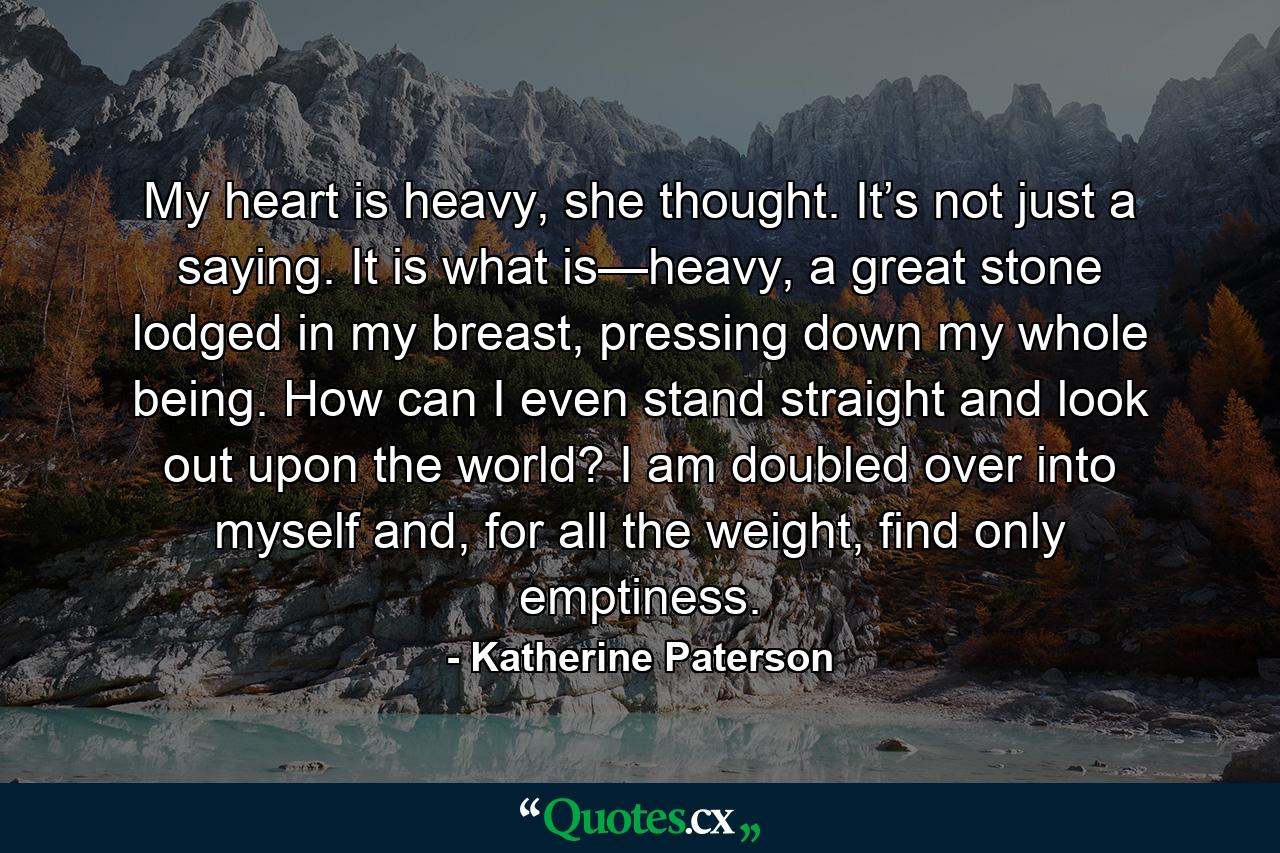 My heart is heavy, she thought. It’s not just a saying. It is what is—heavy, a great stone lodged in my breast, pressing down my whole being. How can I even stand straight and look out upon the world? I am doubled over into myself and, for all the weight, find only emptiness. - Quote by Katherine Paterson