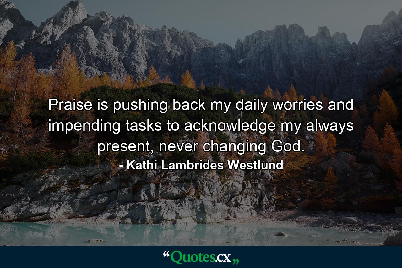 Praise is pushing back my daily worries and impending tasks to acknowledge my always present, never changing God. - Quote by Kathi Lambrides Westlund