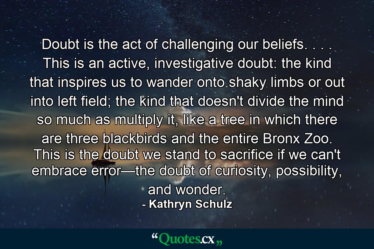 Doubt is the act of challenging our beliefs. . . . This is an active, investigative doubt: the kind that inspires us to wander onto shaky limbs or out into left field; the kind that doesn't divide the mind so much as multiply it, like a tree in which there are three blackbirds and the entire Bronx Zoo. This is the doubt we stand to sacrifice if we can't embrace error—the doubt of curiosity, possibility, and wonder. - Quote by Kathryn Schulz