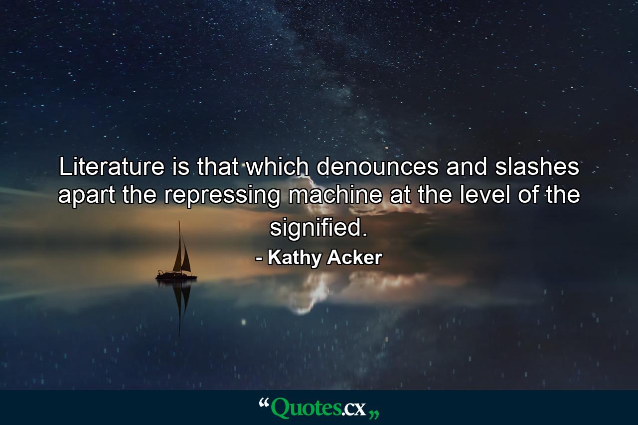 Literature is that which denounces and slashes apart the repressing machine at the level of the signified. - Quote by Kathy Acker