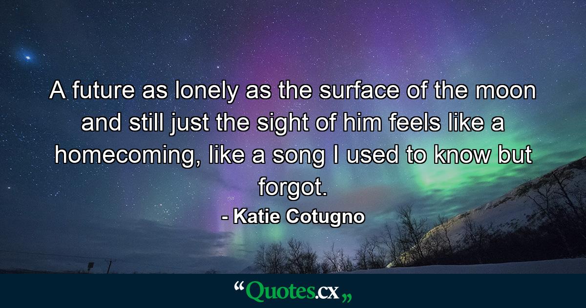 A future as lonely as the surface of the moon and still just the sight of him feels like a homecoming, like a song I used to know but forgot. - Quote by Katie Cotugno