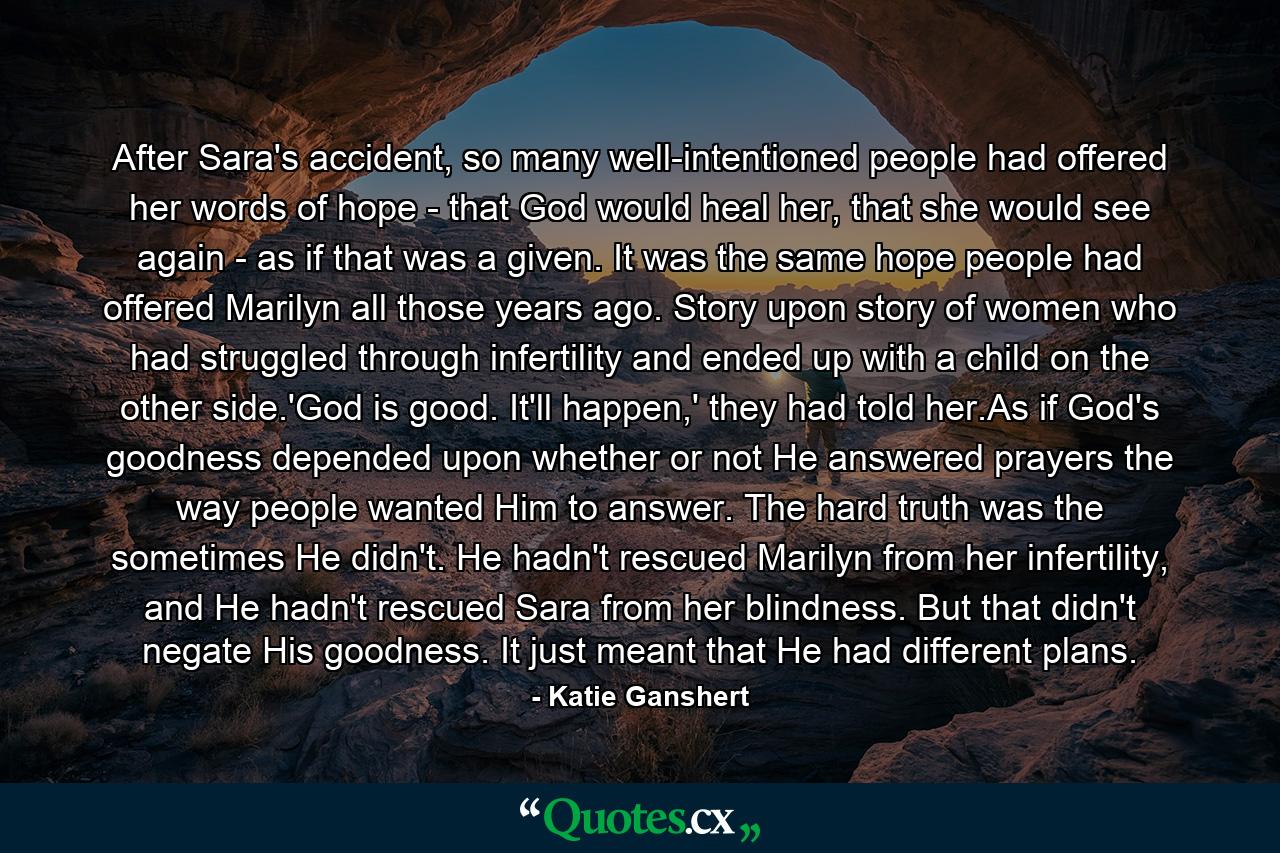 After Sara's accident, so many well-intentioned people had offered her words of hope - that God would heal her, that she would see again - as if that was a given. It was the same hope people had offered Marilyn all those years ago. Story upon story of women who had struggled through infertility and ended up with a child on the other side.'God is good. It'll happen,' they had told her.As if God's goodness depended upon whether or not He answered prayers the way people wanted Him to answer. The hard truth was the sometimes He didn't. He hadn't rescued Marilyn from her infertility, and He hadn't rescued Sara from her blindness. But that didn't negate His goodness. It just meant that He had different plans. - Quote by Katie Ganshert