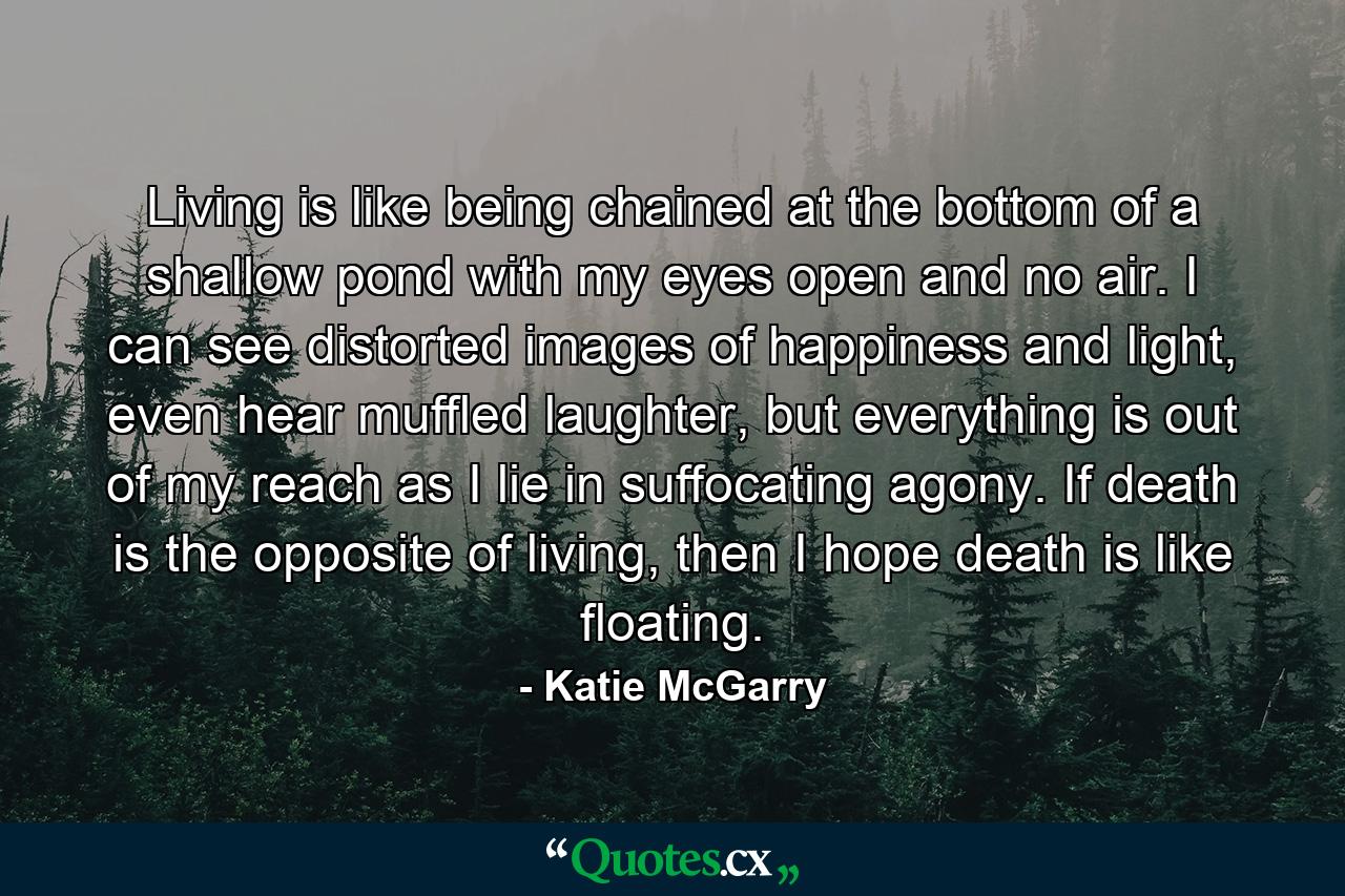 Living is like being chained at the bottom of a shallow pond with my eyes open and no air. I can see distorted images of happiness and light, even hear muffled laughter, but everything is out of my reach as I lie in suffocating agony. If death is the opposite of living, then I hope death is like floating. - Quote by Katie McGarry