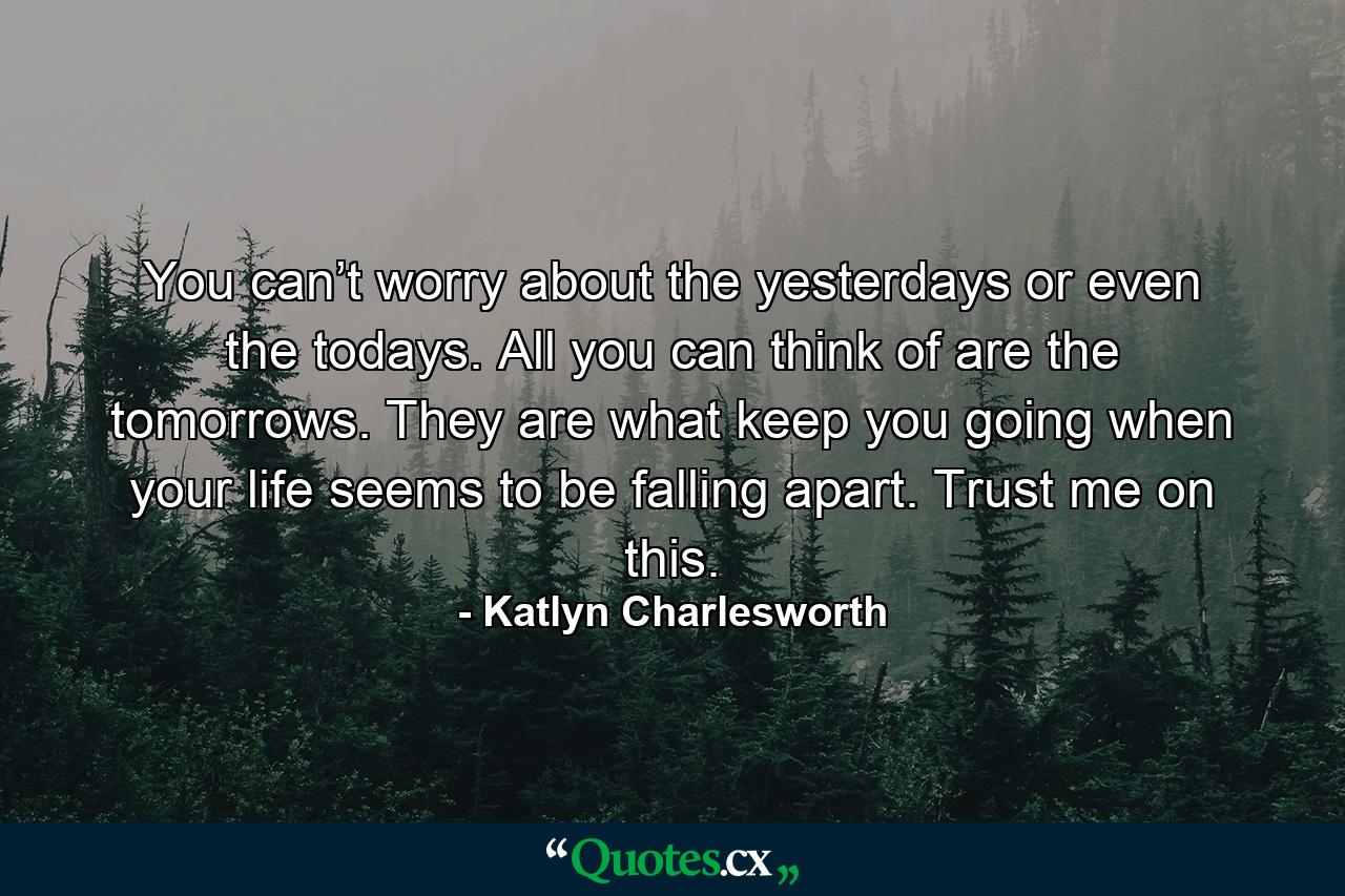 You can’t worry about the yesterdays or even the todays. All you can think of are the tomorrows. They are what keep you going when your life seems to be falling apart. Trust me on this. - Quote by Katlyn Charlesworth