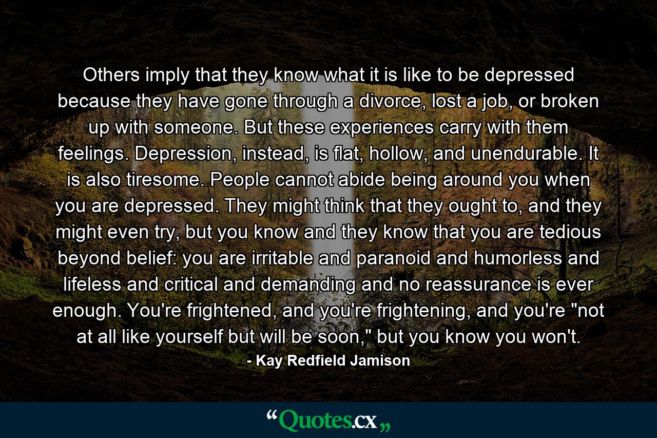 Others imply that they know what it is like to be depressed because they have gone through a divorce, lost a job, or broken up with someone. But these experiences carry with them feelings. Depression, instead, is flat, hollow, and unendurable. It is also tiresome. People cannot abide being around you when you are depressed. They might think that they ought to, and they might even try, but you know and they know that you are tedious beyond belief: you are irritable and paranoid and humorless and lifeless and critical and demanding and no reassurance is ever enough. You're frightened, and you're frightening, and you're 