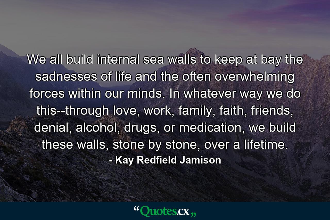 We all build internal sea walls to keep at bay the sadnesses of life and the often overwhelming forces within our minds. In whatever way we do this--through love, work, family, faith, friends, denial, alcohol, drugs, or medication, we build these walls, stone by stone, over a lifetime. - Quote by Kay Redfield Jamison