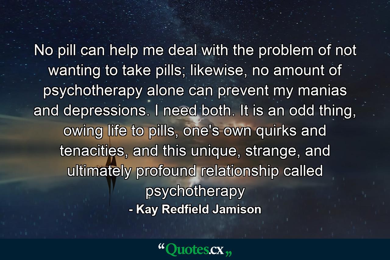 No pill can help me deal with the problem of not wanting to take pills; likewise, no amount of psychotherapy alone can prevent my manias and depressions. I need both. It is an odd thing, owing life to pills, one's own quirks and tenacities, and this unique, strange, and ultimately profound relationship called psychotherapy - Quote by Kay Redfield Jamison