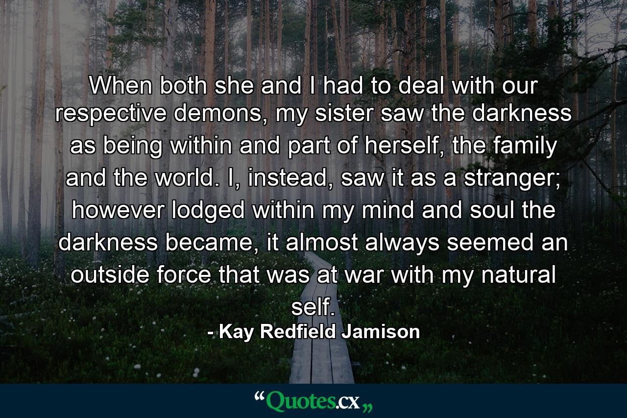 When both she and I had to deal with our respective demons, my sister saw the darkness as being within and part of herself, the family and the world. I, instead, saw it as a stranger; however lodged within my mind and soul the darkness became, it almost always seemed an outside force that was at war with my natural self. - Quote by Kay Redfield Jamison