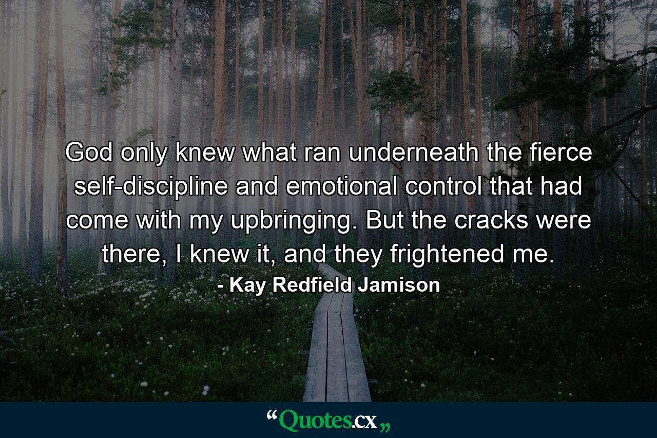 God only knew what ran underneath the fierce self-discipline and emotional control that had come with my upbringing. But the cracks were there, I knew it, and they frightened me. - Quote by Kay Redfield Jamison