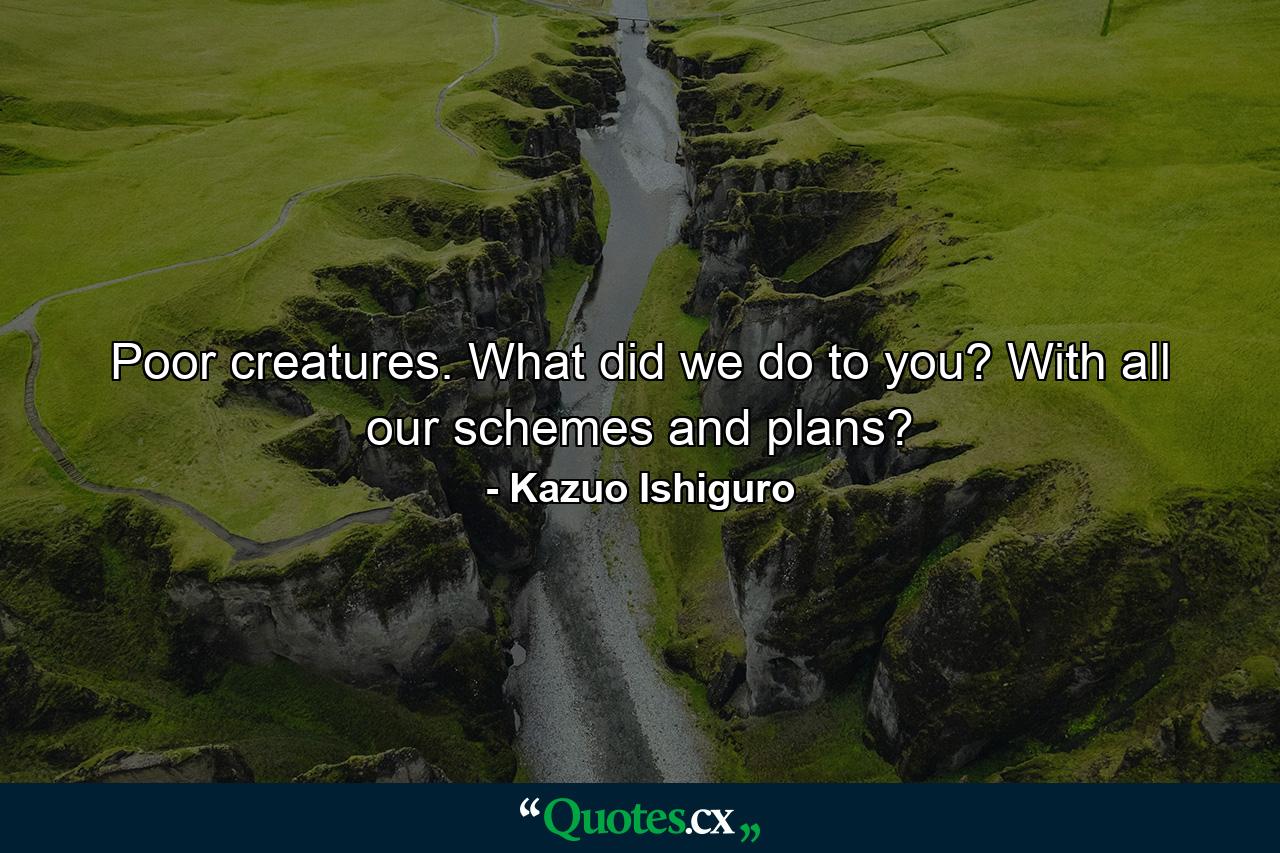 Poor creatures. What did we do to you? With all our schemes and plans? - Quote by Kazuo Ishiguro