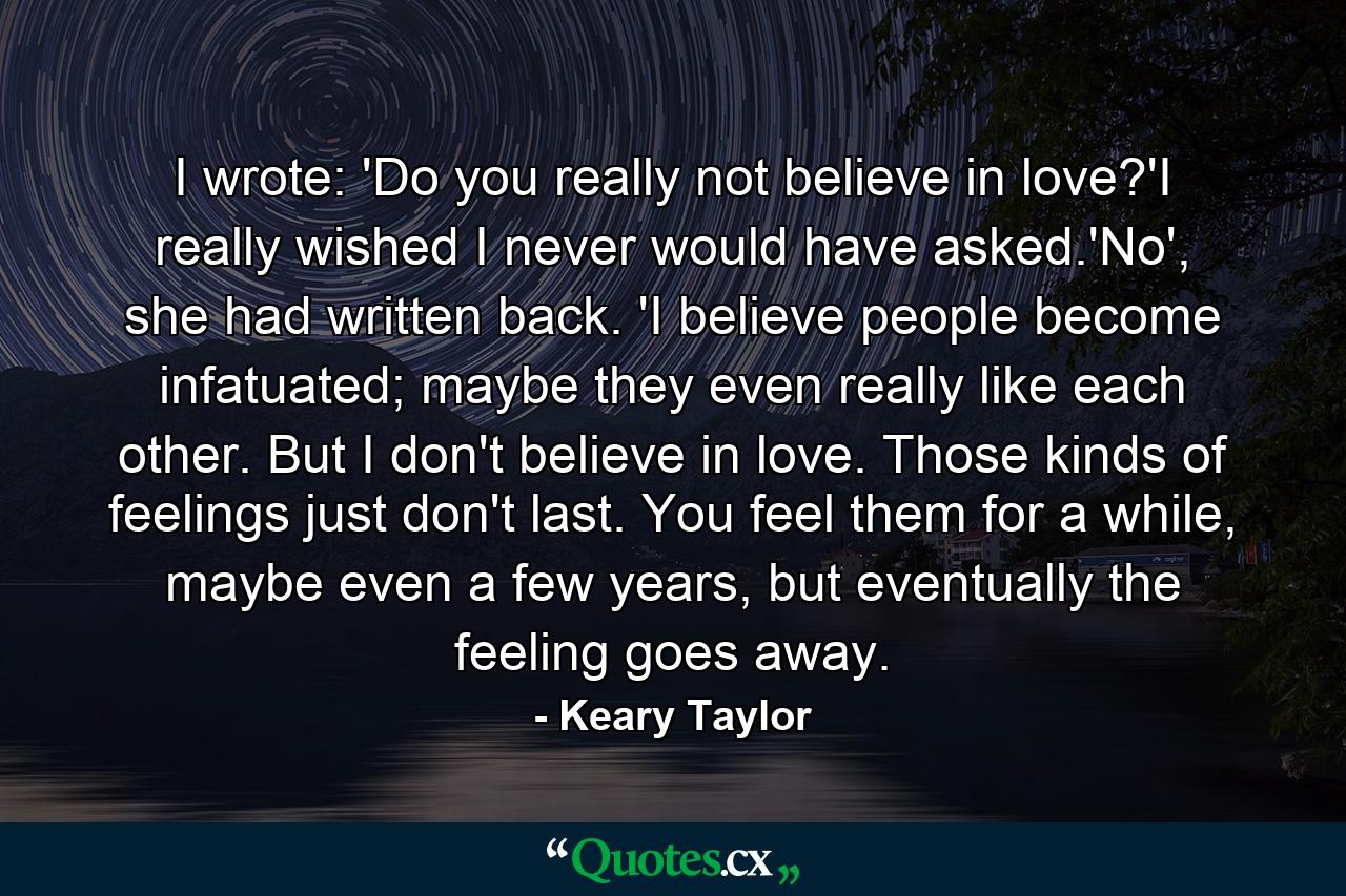 I wrote: 'Do you really not believe in love?'I really wished I never would have asked.'No', she had written back. 'I believe people become infatuated; maybe they even really like each other. But I don't believe in love. Those kinds of feelings just don't last. You feel them for a while, maybe even a few years, but eventually the feeling goes away. - Quote by Keary Taylor