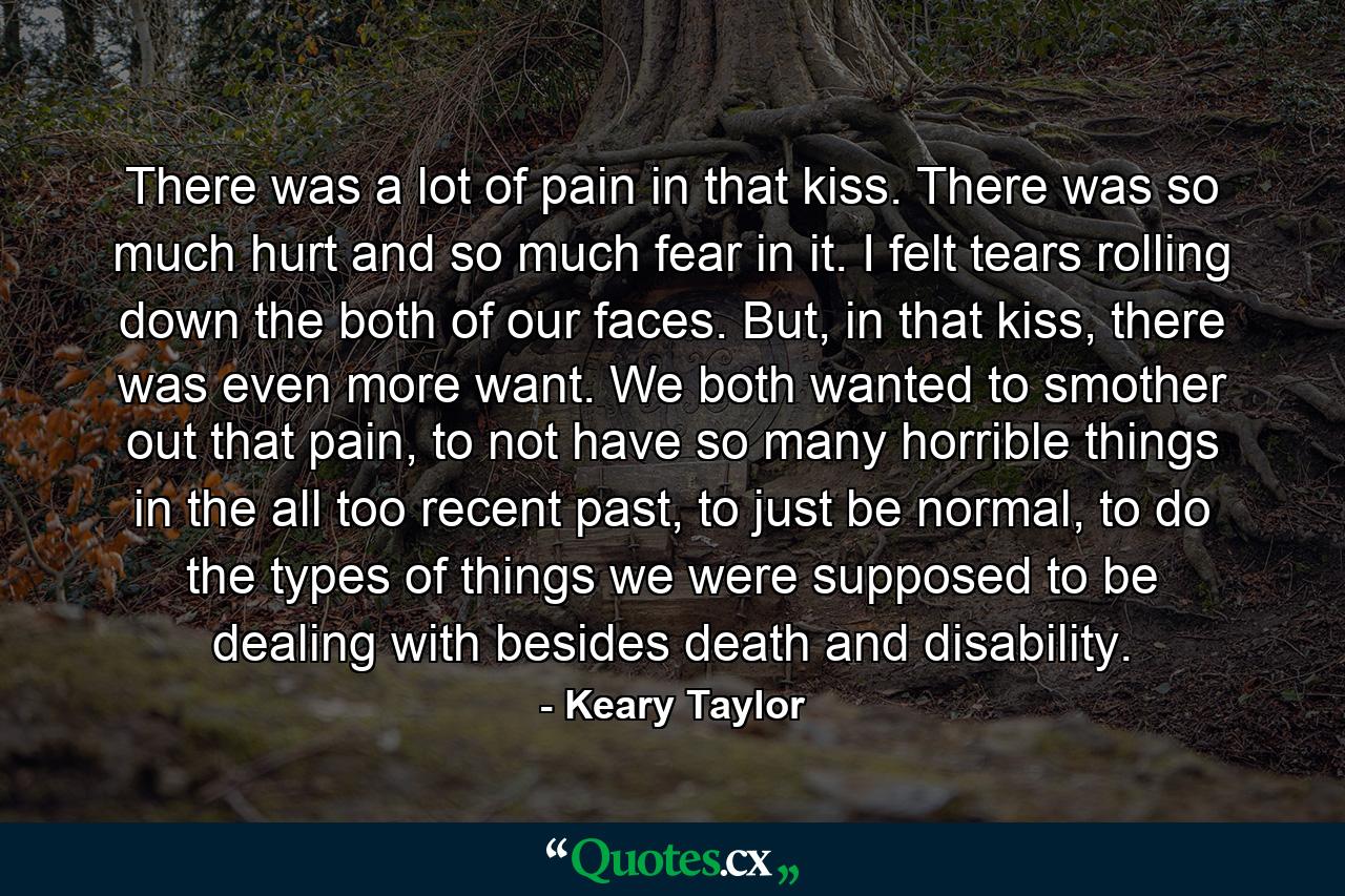 There was a lot of pain in that kiss. There was so much hurt and so much fear in it. I felt tears rolling down the both of our faces. But, in that kiss, there was even more want. We both wanted to smother out that pain, to not have so many horrible things in the all too recent past, to just be normal, to do the types of things we were supposed to be dealing with besides death and disability. - Quote by Keary Taylor