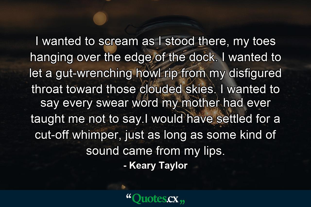 I wanted to scream as I stood there, my toes hanging over the edge of the dock. I wanted to let a gut-wrenching howl rip from my disfigured throat toward those clouded skies. I wanted to say every swear word my mother had ever taught me not to say.I would have settled for a cut-off whimper, just as long as some kind of sound came from my lips. - Quote by Keary Taylor