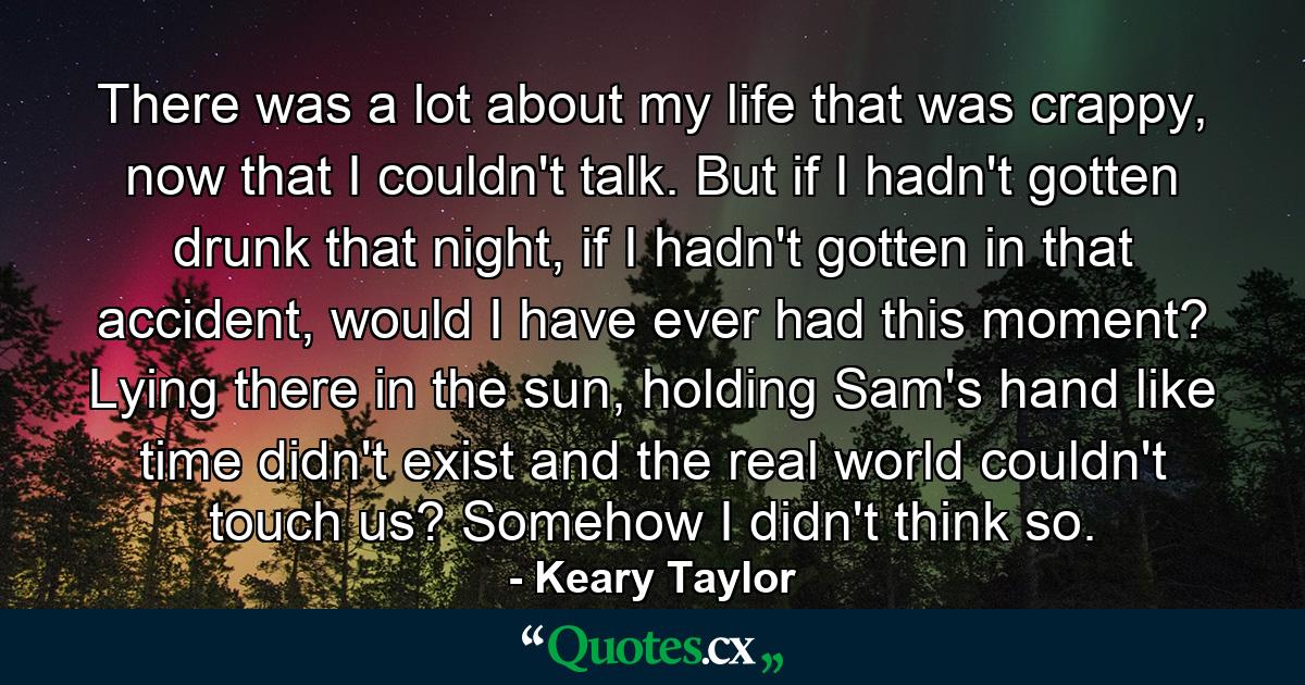 There was a lot about my life that was crappy, now that I couldn't talk. But if I hadn't gotten drunk that night, if I hadn't gotten in that accident, would I have ever had this moment? Lying there in the sun, holding Sam's hand like time didn't exist and the real world couldn't touch us? Somehow I didn't think so. - Quote by Keary Taylor