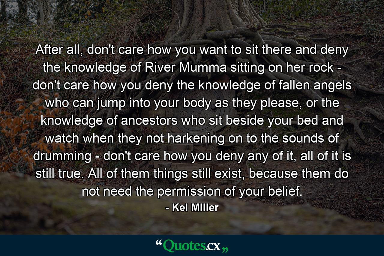 After all, don't care how you want to sit there and deny the knowledge of River Mumma sitting on her rock - don't care how you deny the knowledge of fallen angels who can jump into your body as they please, or the knowledge of ancestors who sit beside your bed and watch when they not harkening on to the sounds of drumming - don't care how you deny any of it, all of it is still true. All of them things still exist, because them do not need the permission of your belief. - Quote by Kei Miller