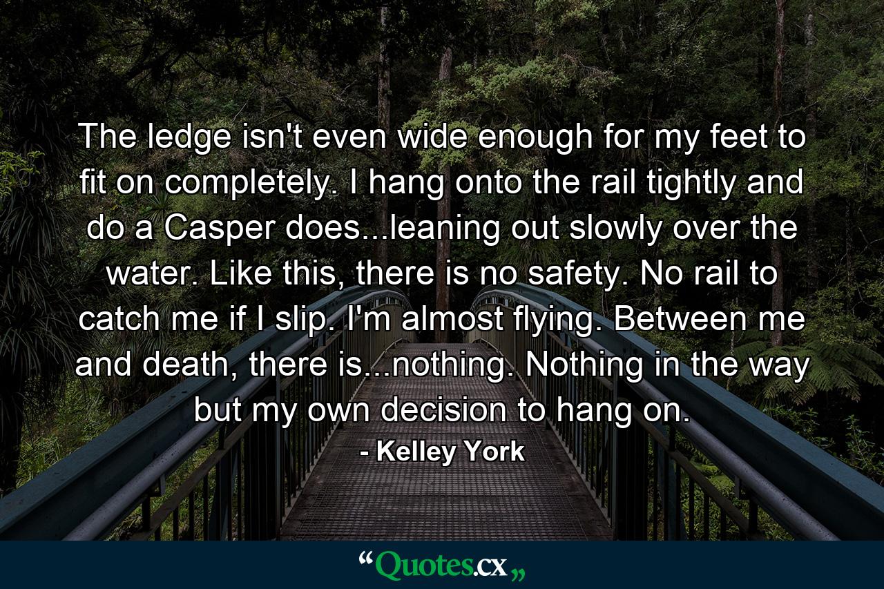 The ledge isn't even wide enough for my feet to fit on completely. I hang onto the rail tightly and do a Casper does...leaning out slowly over the water. Like this, there is no safety. No rail to catch me if I slip. I'm almost flying. Between me and death, there is...nothing. Nothing in the way but my own decision to hang on. - Quote by Kelley York