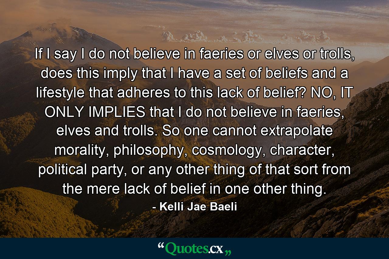 If I say I do not believe in faeries or elves or trolls, does this imply that I have a set of beliefs and a lifestyle that adheres to this lack of belief? NO, IT ONLY IMPLIES that I do not believe in faeries, elves and trolls. So one cannot extrapolate morality, philosophy, cosmology, character, political party, or any other thing of that sort from the mere lack of belief in one other thing. - Quote by Kelli Jae Baeli