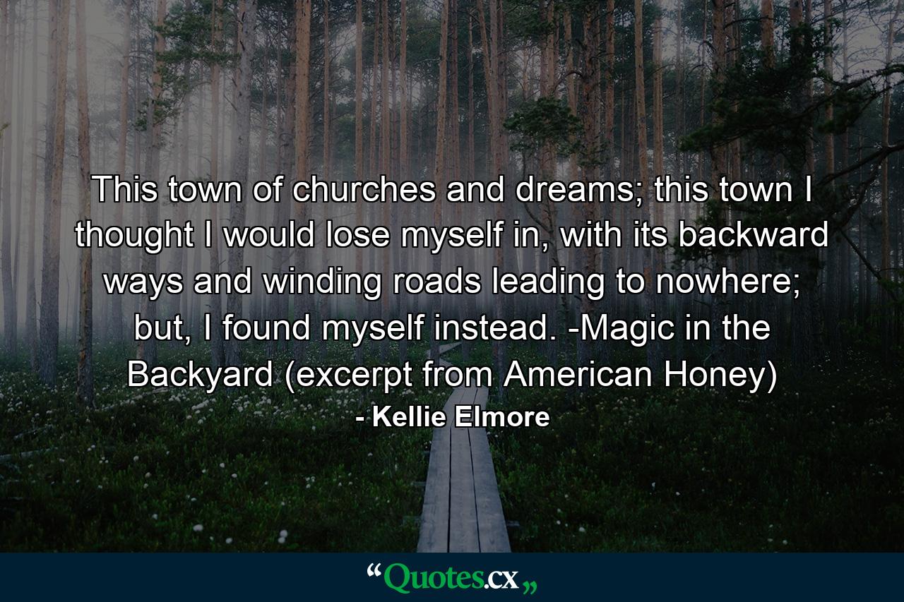 This town of churches and dreams; this town I thought I would lose myself in, with its backward ways and winding roads leading to nowhere; but, I found myself instead. -Magic in the Backyard (excerpt from American Honey) - Quote by Kellie Elmore