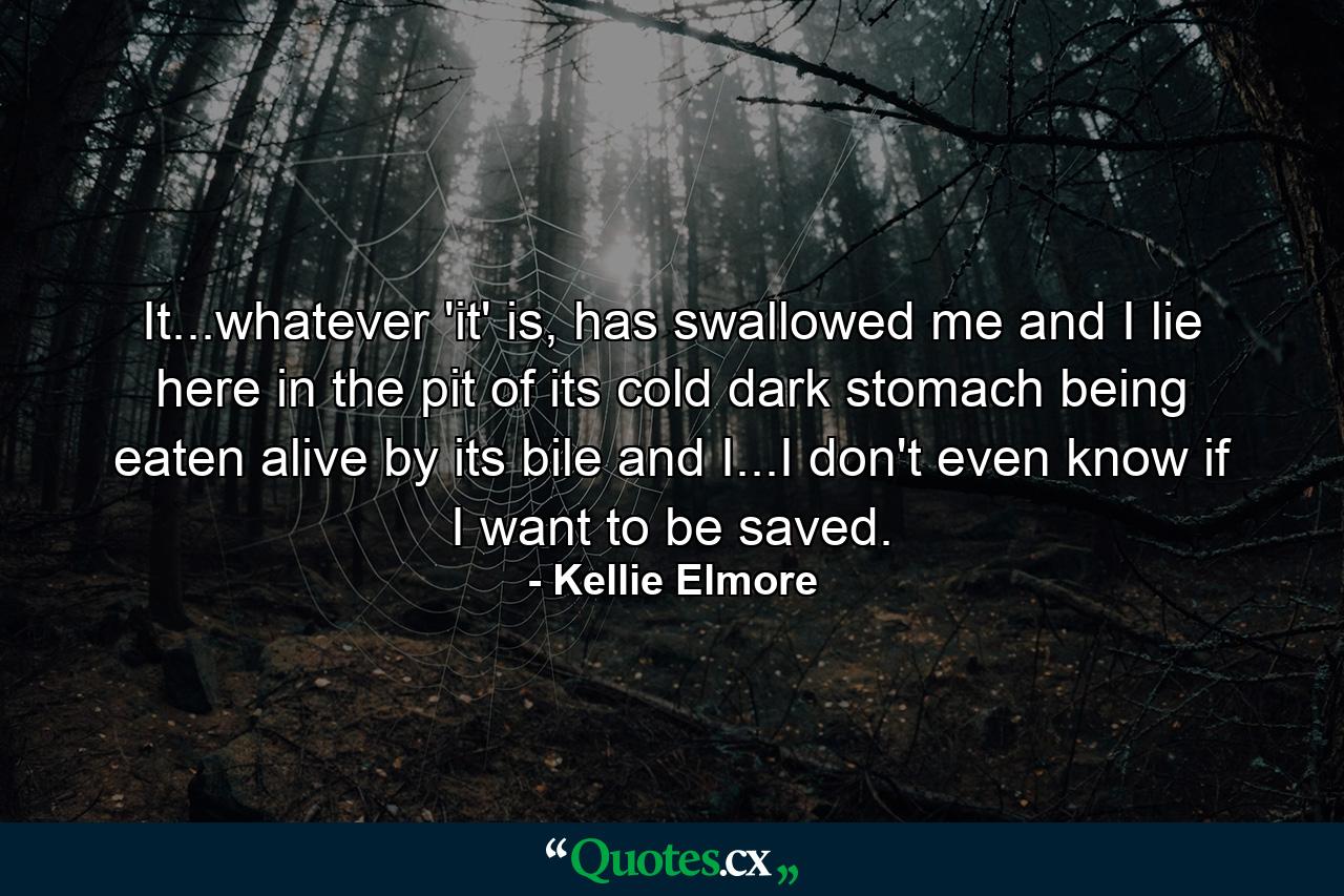 It...whatever 'it' is, has swallowed me and I lie here in the pit of its cold dark stomach being eaten alive by its bile and I...I don't even know if I want to be saved. - Quote by Kellie Elmore