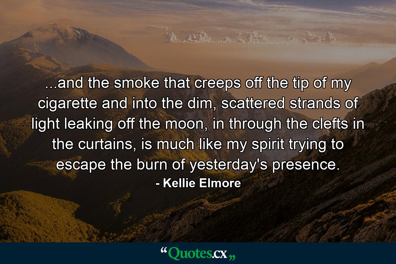 ...and the smoke that creeps off the tip of my cigarette and into the dim, scattered strands of light leaking off the moon, in through the clefts in the curtains, is much like my spirit trying to escape the burn of yesterday's presence. - Quote by Kellie Elmore