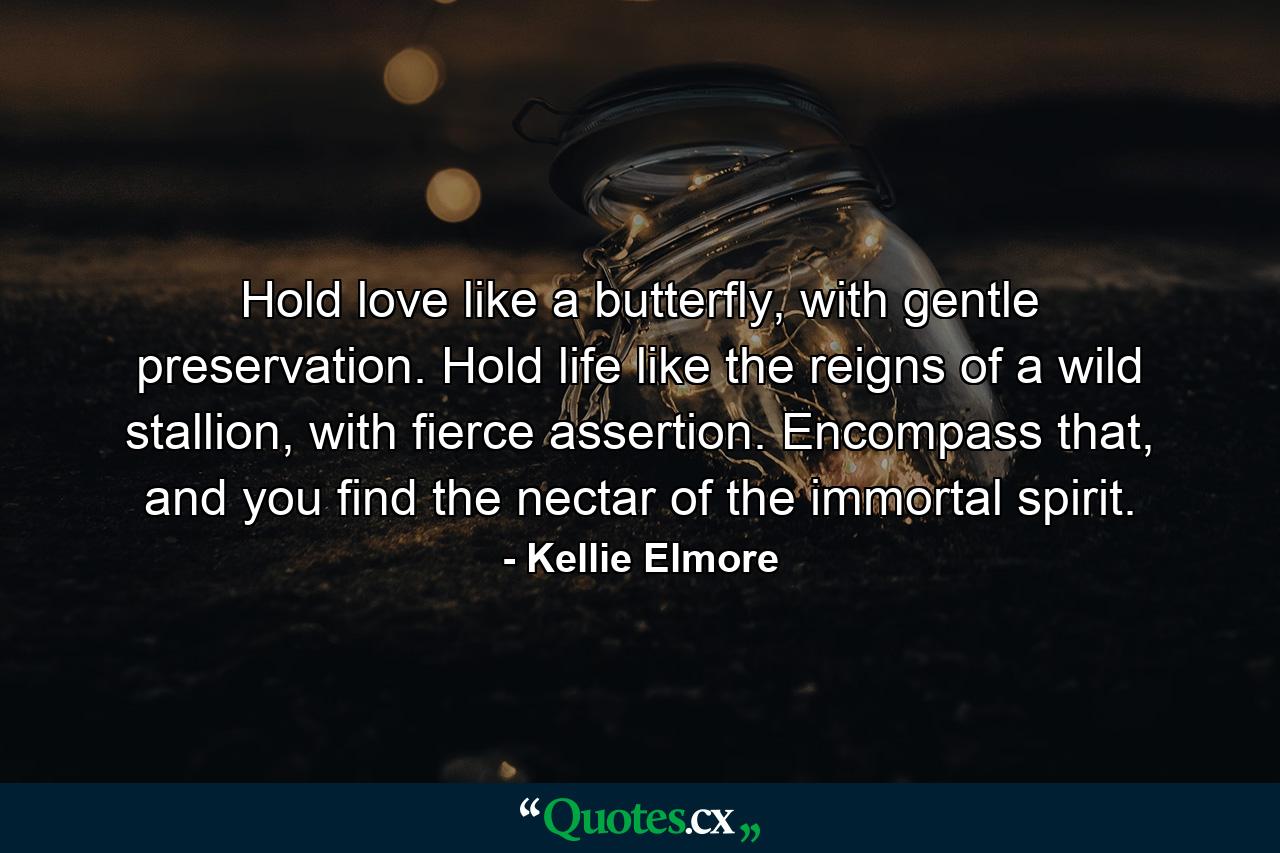 Hold love like a butterfly, with gentle preservation. Hold life like the reigns of a wild stallion, with fierce assertion. Encompass that, and you find the nectar of the immortal spirit. - Quote by Kellie Elmore