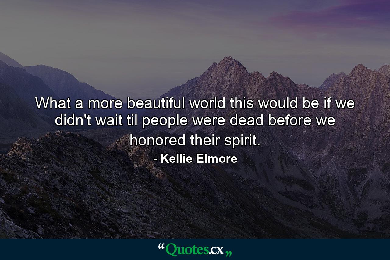 What a more beautiful world this would be if we didn't wait til people were dead before we honored their spirit. - Quote by Kellie Elmore