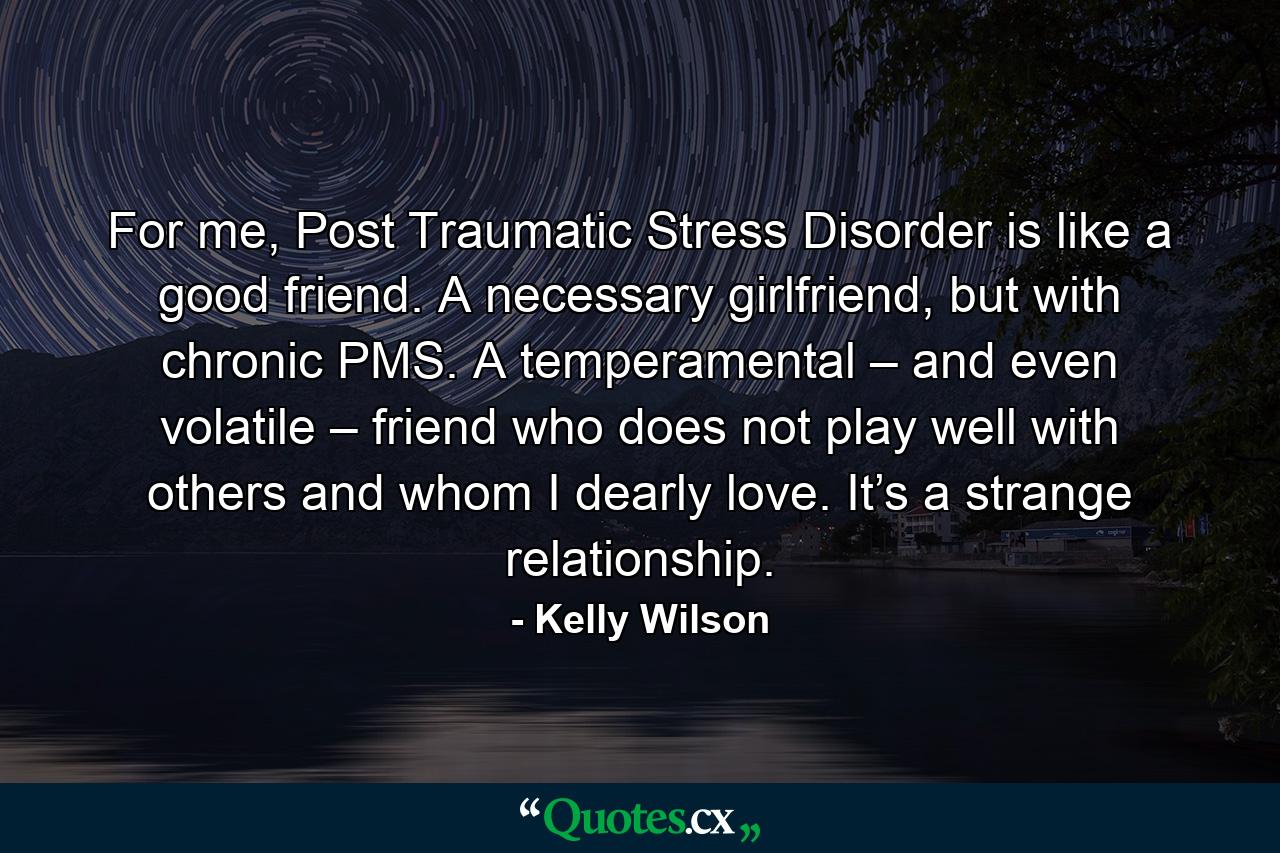 For me, Post Traumatic Stress Disorder is like a good friend. A necessary girlfriend, but with chronic PMS. A temperamental – and even volatile – friend who does not play well with others and whom I dearly love. It’s a strange relationship. - Quote by Kelly Wilson