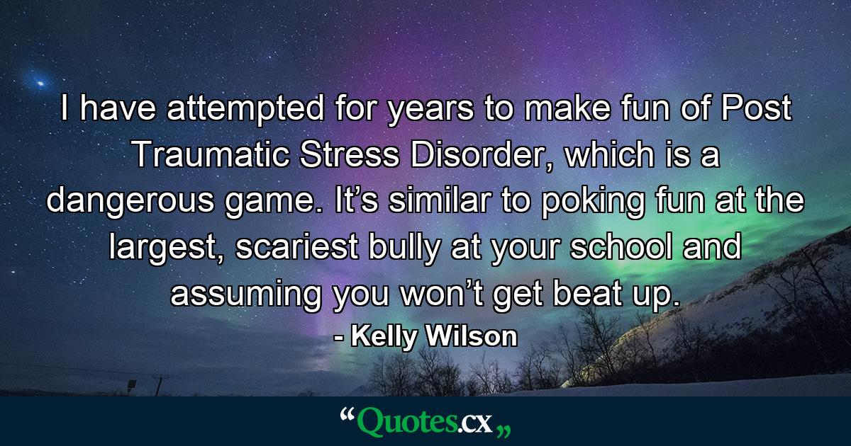 I have attempted for years to make fun of Post Traumatic Stress Disorder, which is a dangerous game. It’s similar to poking fun at the largest, scariest bully at your school and assuming you won’t get beat up. - Quote by Kelly Wilson