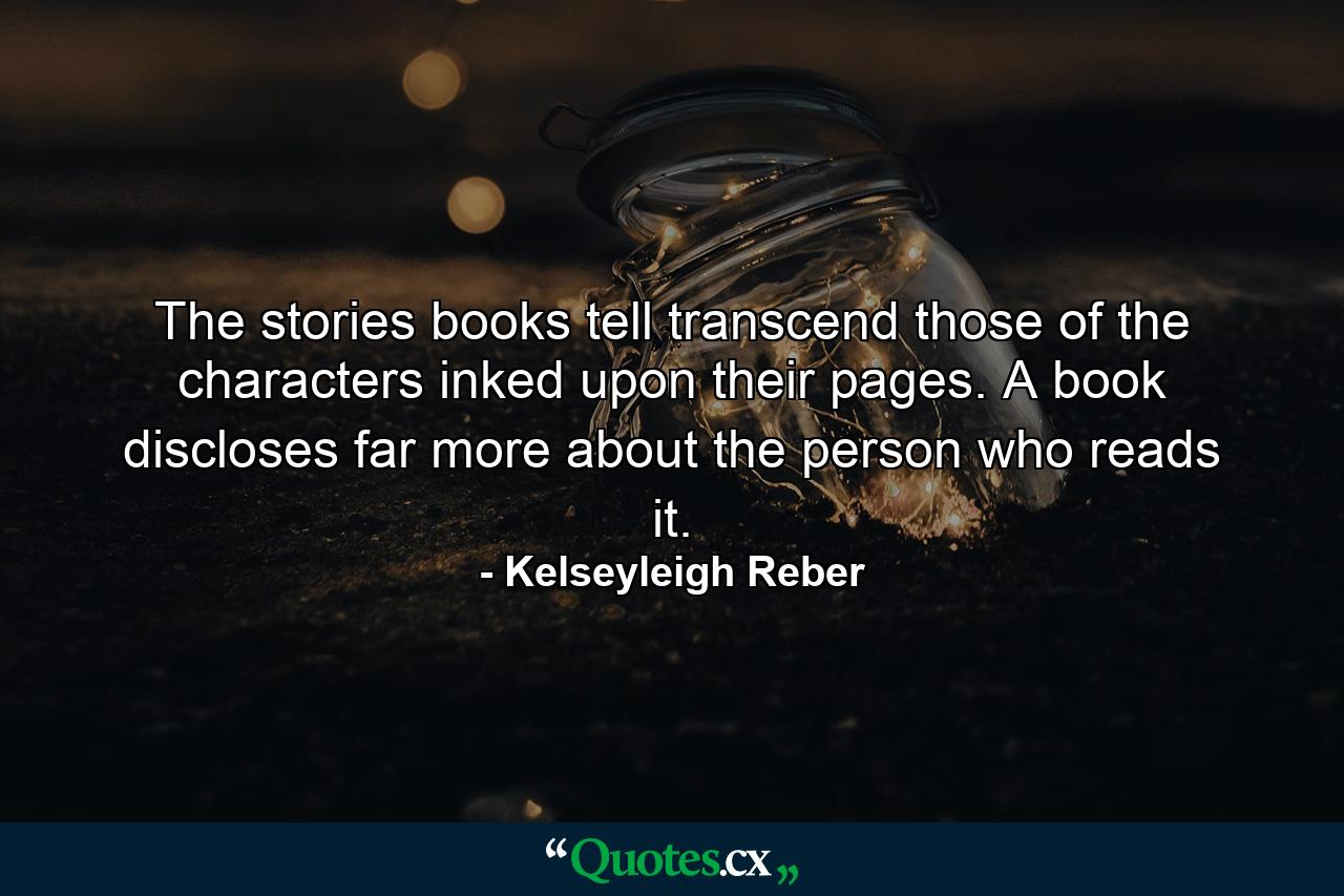 The stories books tell transcend those of the characters inked upon their pages. A book discloses far more about the person who reads it. - Quote by Kelseyleigh Reber