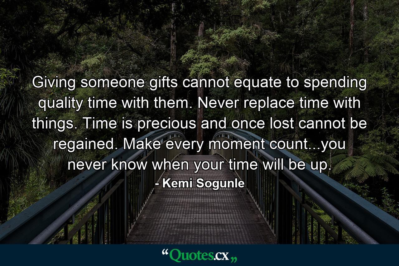 Giving someone gifts cannot equate to spending quality time with them. Never replace time with things. Time is precious and once lost cannot be regained. Make every moment count...you never know when your time will be up. - Quote by Kemi Sogunle