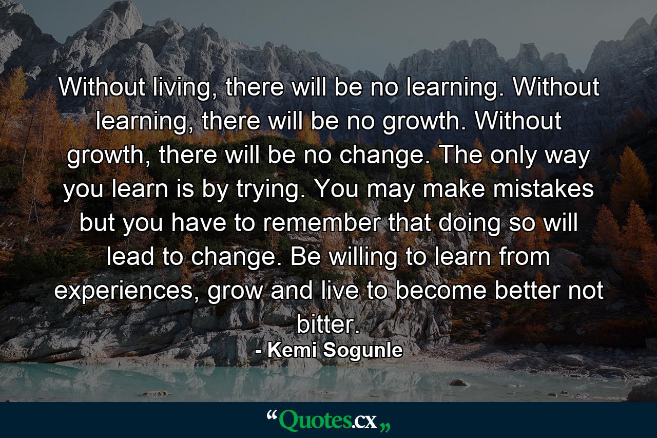 Without living, there will be no learning. Without learning, there will be no growth. Without growth, there will be no change. The only way you learn is by trying. You may make mistakes but you have to remember that doing so will lead to change. Be willing to learn from experiences, grow and live to become better not bitter. - Quote by Kemi Sogunle