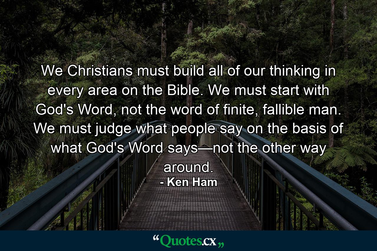 We Christians must build all of our thinking in every area on the Bible. We must start with God's Word, not the word of finite, fallible man. We must judge what people say on the basis of what God's Word says—not the other way around. - Quote by Ken Ham