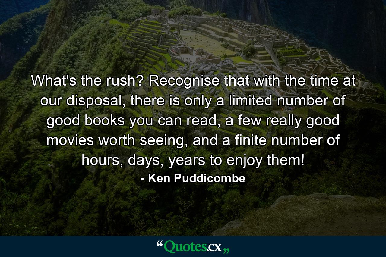 What's the rush? Recognise that with the time at our disposal, there is only a limited number of good books you can read, a few really good movies worth seeing, and a finite number of hours, days, years to enjoy them! - Quote by Ken Puddicombe