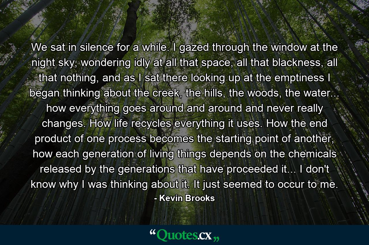 We sat in silence for a while. I gazed through the window at the night sky, wondering idly at all that space, all that blackness, all that nothing, and as I sat there looking up at the emptiness I began thinking about the creek, the hills, the woods, the water... how everything goes around and around and never really changes. How life recycles everything it uses. How the end product of one process becomes the starting point of another, how each generation of living things depends on the chemicals released by the generations that have proceeded it... I don't know why I was thinking about it. It just seemed to occur to me. - Quote by Kevin Brooks
