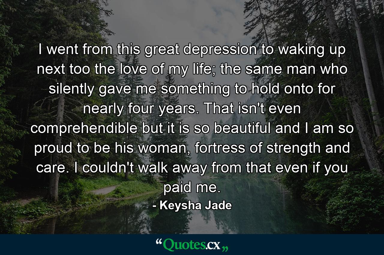 I went from this great depression to waking up next too the love of my life; the same man who silently gave me something to hold onto for nearly four years. That isn't even comprehendible but it is so beautiful and I am so proud to be his woman, fortress of strength and care. I couldn't walk away from that even if you paid me. - Quote by Keysha Jade