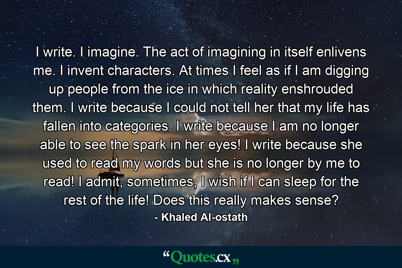 I write. I imagine. The act of imagining in itself enlivens me. I invent characters. At times I feel as if I am digging up people from the ice in which reality enshrouded them. I write because I could not tell her that my life has fallen into categories. I write because I am no longer able to see the spark in her eyes! I write because she used to read my words but she is no longer by me to read! I admit, sometimes, I wish if I can sleep for the rest of the life! Does this really makes sense? - Quote by Khaled Al-ostath