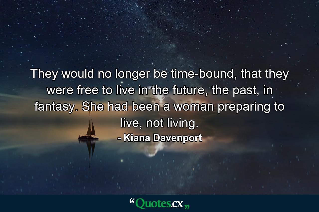 They would no longer be time-bound, that they were free to live in the future, the past, in fantasy. She had been a woman preparing to live, not living. - Quote by Kiana Davenport