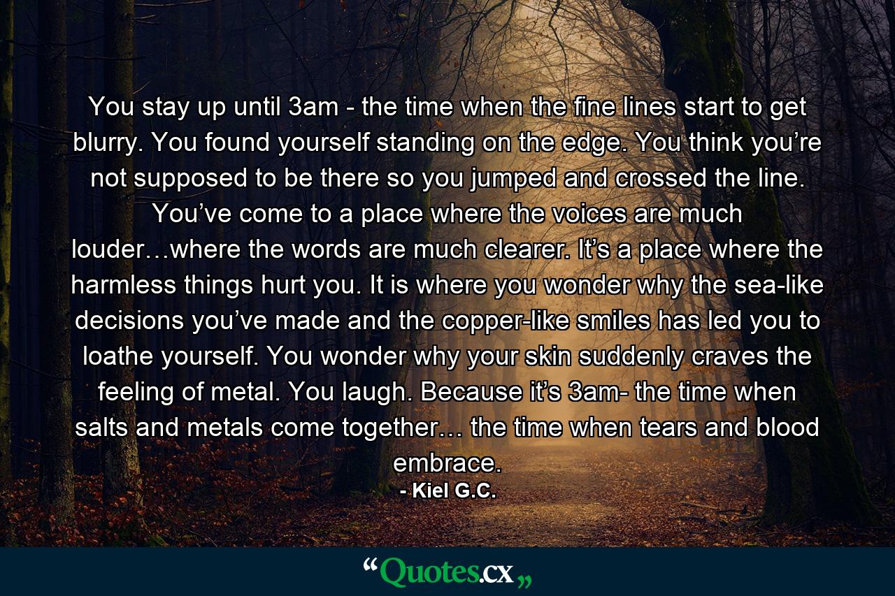 You stay up until 3am - the time when the fine lines start to get blurry. You found yourself standing on the edge. You think you’re not supposed to be there so you jumped and crossed the line. You’ve come to a place where the voices are much louder…where the words are much clearer. It’s a place where the harmless things hurt you. It is where you wonder why the sea-like decisions you’ve made and the copper-like smiles has led you to loathe yourself. You wonder why your skin suddenly craves the feeling of metal. You laugh. Because it’s 3am- the time when salts and metals come together… the time when tears and blood embrace. - Quote by Kiel G.C.