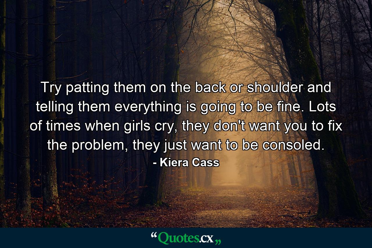 Try patting them on the back or shoulder and telling them everything is going to be fine. Lots of times when girls cry, they don't want you to fix the problem, they just want to be consoled. - Quote by Kiera Cass