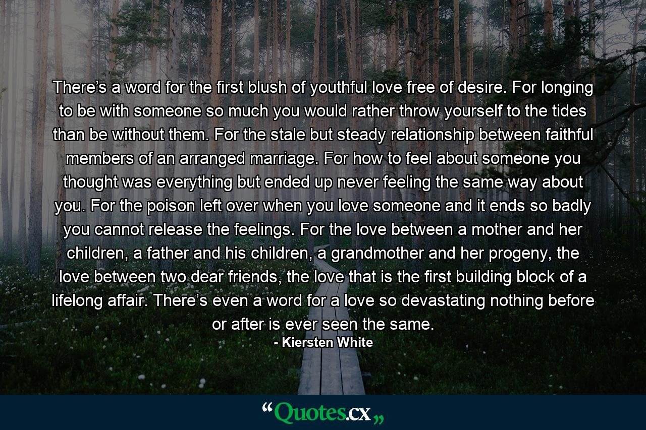 There’s a word for the first blush of youthful love free of desire. For longing to be with someone so much you would rather throw yourself to the tides than be without them. For the stale but steady relationship between faithful members of an arranged marriage. For how to feel about someone you thought was everything but ended up never feeling the same way about you. For the poison left over when you love someone and it ends so badly you cannot release the feelings. For the love between a mother and her children, a father and his children, a grandmother and her progeny, the love between two dear friends, the love that is the first building block of a lifelong affair. There’s even a word for a love so devastating nothing before or after is ever seen the same. - Quote by Kiersten White